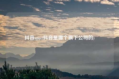 抖音app.(抖音是哪个旗下公司的)