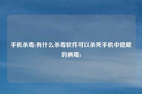 手机杀毒(有什么杀毒软件可以杀死手机中隐藏的病毒)