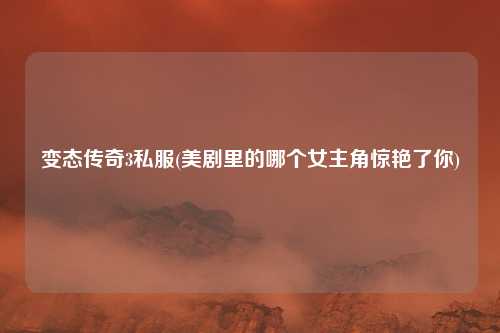 变态传奇3私服(美剧里的哪个女主角惊艳了你)