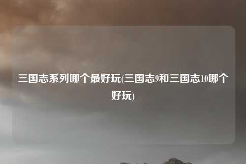 三国志系列哪个最好玩(三国志9和三国志10哪个好玩)