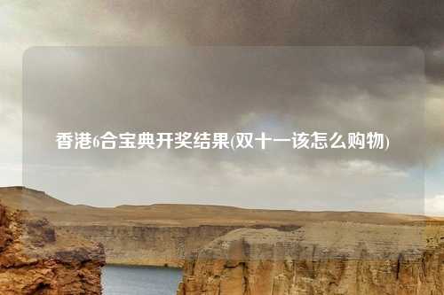 香港6合宝典开奖结果(双十一该怎么购物)