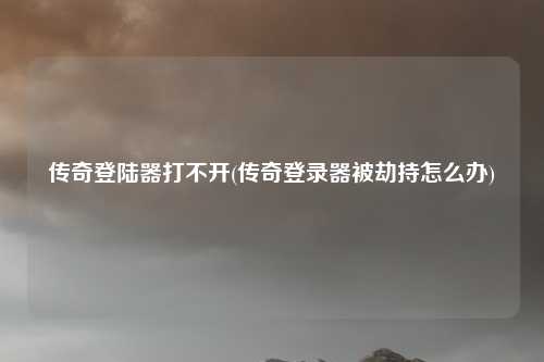 传奇登陆器打不开(传奇登录器被劫持怎么办)