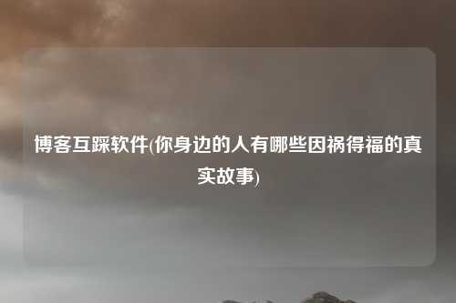 博客互踩软件(你身边的人有哪些因祸得福的真实故事)