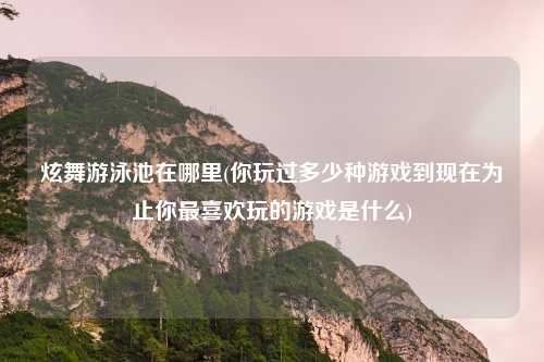 炫舞游泳池在哪里(你玩过多少种游戏到现在为止你最喜欢玩的游戏是什么)