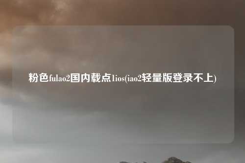 粉色fulao2国内载点1ios(iao2轻量版登录不上)