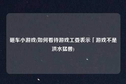 砸车小游戏(如何看待游戏工委表示「游戏不是洪水猛兽)