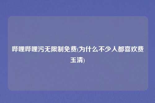 哔哩哔哩污无限制免费(为什么不少人都喜欢费玉清)