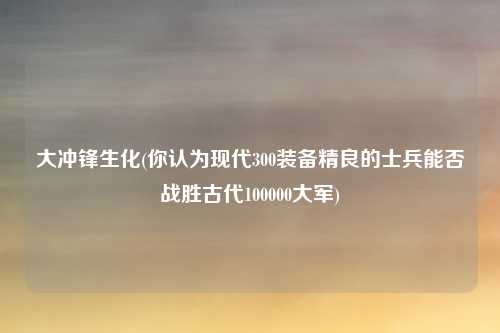 大冲锋生化(你认为现代300装备精良的士兵能否战胜古代100000大军)