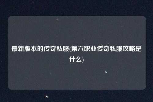 最新版本的传奇私服(第六职业传奇私服攻略是什么)