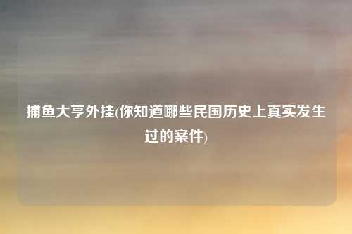 捕鱼大亨外挂(你知道哪些民国历史上真实发生过的案件)