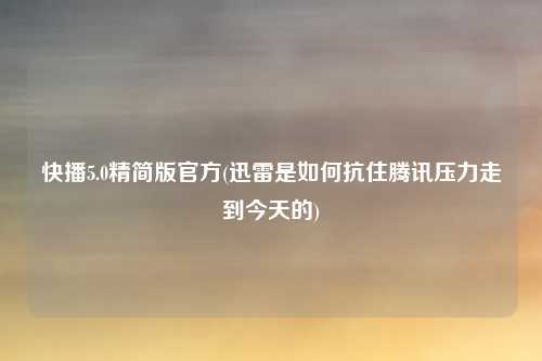 快播5.0精简版官方(迅雷是如何抗住腾讯压力走到今天的)