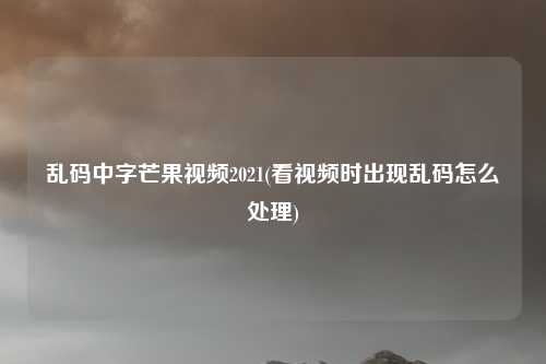 乱码中字芒果视频2021(看视频时出现乱码怎么处理)