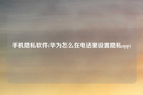 手机隐私软件(华为怎么在电话里设置隐私app)