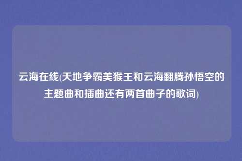 云海在线(天地争霸美猴王和云海翻腾孙悟空的主题曲和插曲还有两首曲子的歌词)