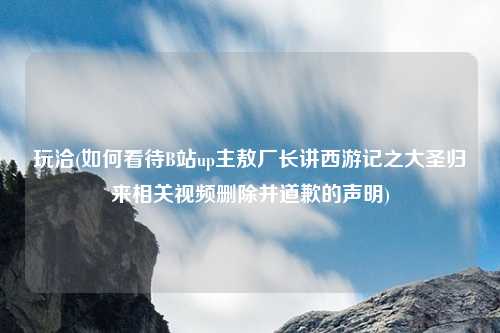 玩洽(如何看待B站up主敖厂长讲西游记之大圣归来相关视频删除并道歉的声明)