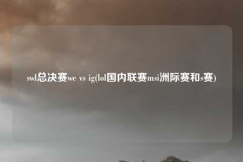 swl总决赛we vs ig(lol国内联赛msi洲际赛和s赛)