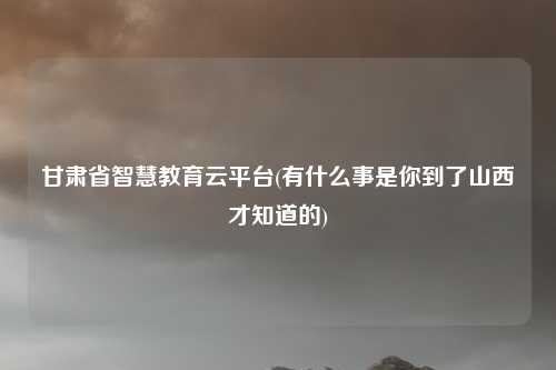 甘肃省智慧教育云平台(有什么事是你到了山西才知道的)