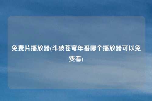 免费片播放器(斗破苍穹年番哪个播放器可以免费看)