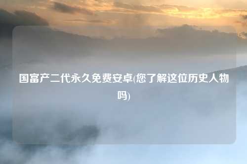 国富产二代永久免费安卓(您了解这位历史人物吗)