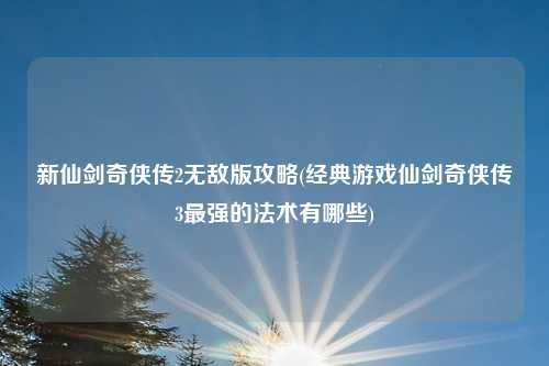 新仙剑奇侠传2无敌版攻略(经典游戏仙剑奇侠传3最强的法术有哪些)
