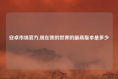 安卓市场官方,现在我的世界的最高版本是多少