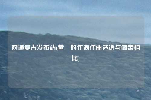 网通复古发布站(黄霑的作词作曲造诣与阎肃相比)
