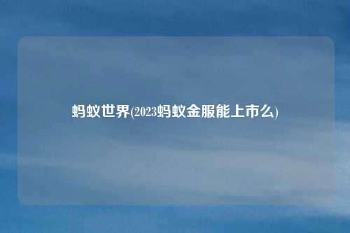 蚂蚁世界(2023蚂蚁金服能上市么)