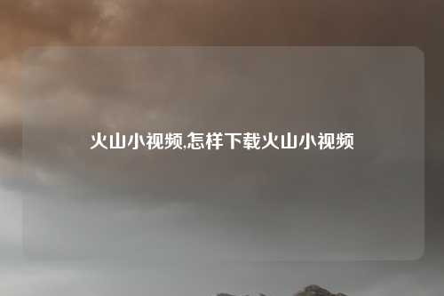 火山小视频,怎样下载火山小视频