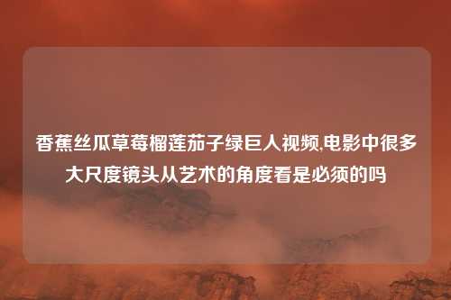 香蕉丝瓜草莓榴莲茄子绿巨人视频,电影中很多大尺度镜头从艺术的角度看是必须的吗