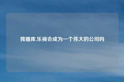 独播库,乐视会成为一个伟大的公司吗