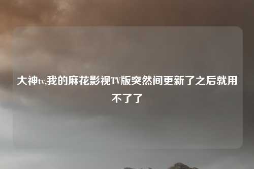 大神tv,我的麻花影视TV版突然间更新了之后就用不了了