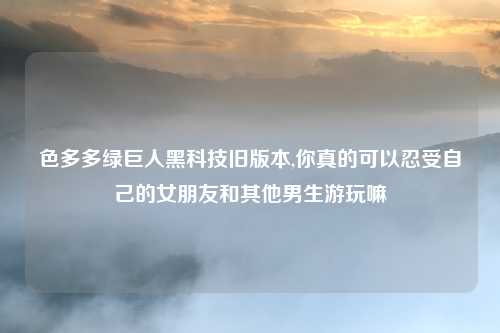 色多多绿巨人黑科技旧版本,你真的可以忍受自己的女朋友和其他男生游玩嘛