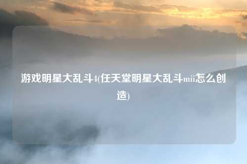 游戏明星大乱斗4(任天堂明星大乱斗mii怎么创造)