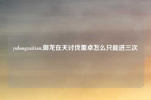 yulongzaitian,御龙在天讨伐董卓怎么只能进三次