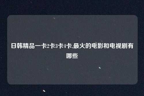 日韩精品一卡2卡3卡4卡,最火的电影和电视剧有哪些