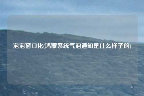 泡泡窗口化(鸿蒙系统气泡通知是什么样子的)