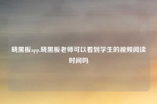 晓黑板app,晓黑板老师可以看到学生的视频阅读时间吗