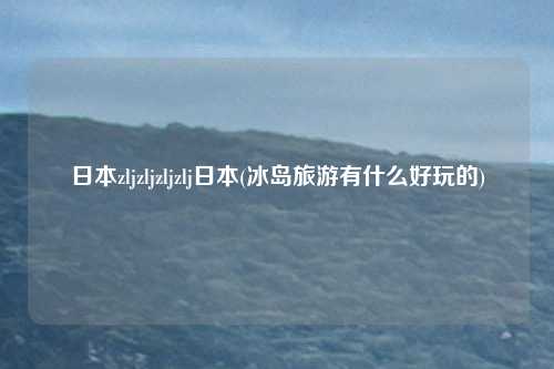 日本zljzljzljzlj日本(冰岛旅游有什么好玩的)