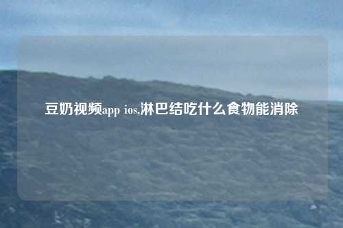 豆奶视频app ios,淋巴结吃什么食物能消除
