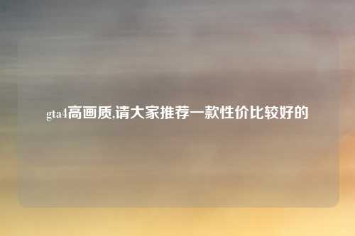 gta4高画质,请大家推荐一款性价比较好的