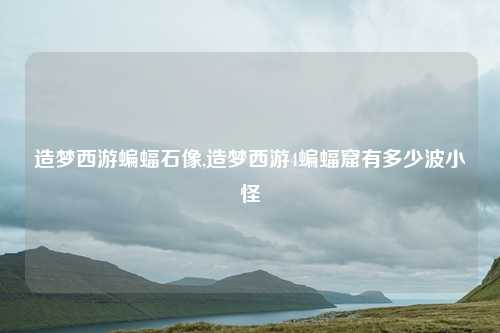 造梦西游蝙蝠石像,造梦西游4蝙蝠窟有多少波小怪