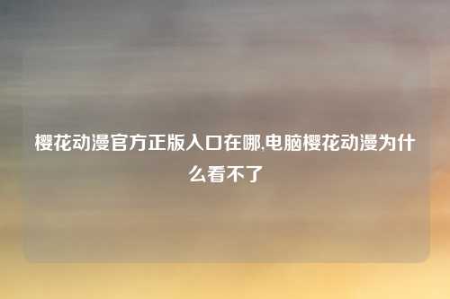 樱花动漫官方正版入口在哪,电脑樱花动漫为什么看不了