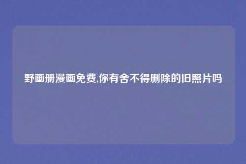野画册漫画免费,你有舍不得删除的旧照片吗