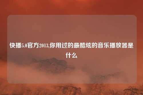 快播5.0官方2013,你用过的最酷炫的音乐播放器是什么