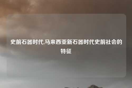史前石器时代,马来西亚新石器时代史前社会的特征