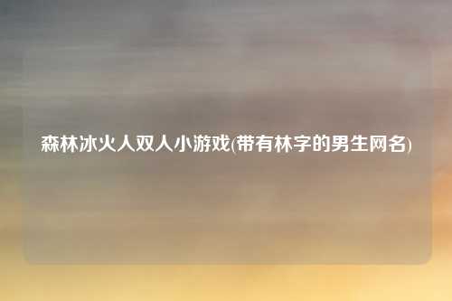 森林冰火人双人小游戏(带有林字的男生网名)