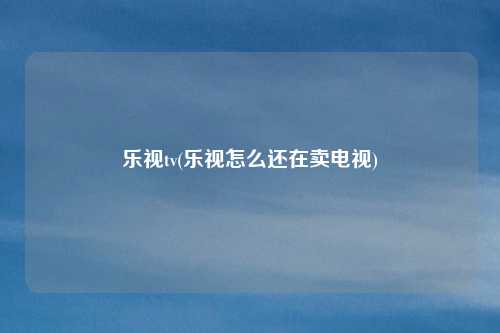 乐视tv(乐视怎么还在卖电视)