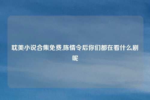 耽美小说合集免费,陈情令后你们都在看什么剧呢