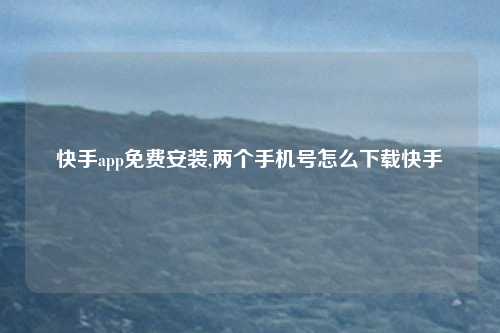 快手app免费安装,两个手机号怎么下载快手