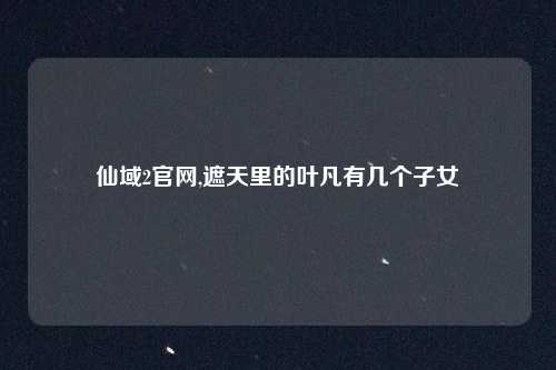 仙域2官网,遮天里的叶凡有几个子女